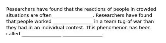 Researchers have found that the reactions of people in crowded situations are often _________________. Researchers have found that people worked _________________ in a team tug-of-war than they had in an individual contest. This phenomenon has been called _________________ _________________.