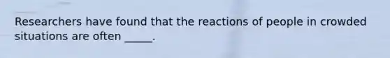 Researchers have found that the reactions of people in crowded situations are often _____.