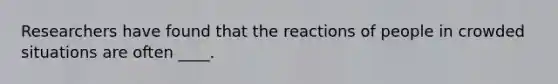 Researchers have found that the reactions of people in crowded situations are often ____.
