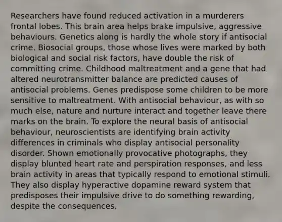 Researchers have found reduced activation in a murderers frontal lobes. This brain area helps brake impulsive, aggressive behaviours. Genetics along is hardly the whole story if antisocial crime. Biosocial groups, those whose lives were marked by both biological and social risk factors, have double the risk of committing crime. Childhood maltreatment and a gene that had altered neurotransmitter balance are predicted causes of antisocial problems. Genes predispose some children to be more sensitive to maltreatment. With antisocial behaviour, as with so much else, nature and nurture interact and together leave there marks on the brain. To explore the neural basis of antisocial behaviour, neuroscientists are identifying brain activity differences in criminals who display antisocial personality disorder. Shown emotionally provocative photographs, they display blunted heart rate and perspiration responses, and less brain activity in areas that typically respond to emotional stimuli. They also display hyperactive dopamine reward system that predisposes their impulsive drive to do something rewarding, despite the consequences.