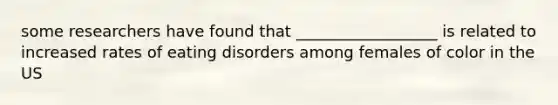 some researchers have found that __________________ is related to increased rates of eating disorders among females of color in the US