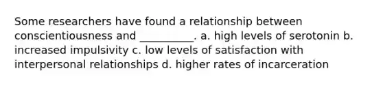 Some researchers have found a relationship between conscientiousness and __________. a. high levels of serotonin b. increased impulsivity c. low levels of satisfaction with interpersonal relationships d. higher rates of incarceration