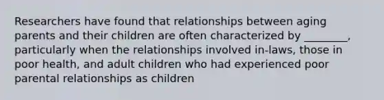 Researchers have found that relationships between aging parents and their children are often characterized by ________, particularly when the relationships involved in-laws, those in poor health, and adult children who had experienced poor parental relationships as children