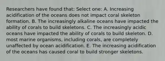 Researchers have found that: Select one: A. Increasing acidification of the oceans does not impact coral skeleton formation. B. The increasingly alkaline oceans have impacted the ability of corals to build skeletons. C. The increasingly acidic oceans have impacted the ability of corals to build skeleton. D. most marine organisms, including corals, are completely unaffected by ocean acidification. E. The increasing acidification of the oceans has caused coral to build stronger skeletons.