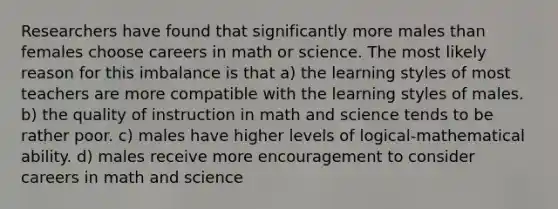 Researchers have found that significantly more males than females choose careers in math or science. The most likely reason for this imbalance is that a) the learning styles of most teachers are more compatible with the learning styles of males. b) the quality of instruction in math and science tends to be rather poor. c) males have higher levels of logical-mathematical ability. d) males receive more encouragement to consider careers in math and science