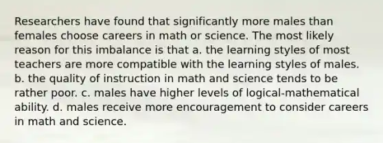 Researchers have found that significantly more males than females choose careers in math or science. The most likely reason for this imbalance is that a. the learning styles of most teachers are more compatible with the learning styles of males. b. the quality of instruction in math and science tends to be rather poor. c. males have higher levels of logical-mathematical ability. d. males receive more encouragement to consider careers in math and science.