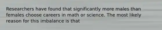 Researchers have found that significantly more males than females choose careers in math or science. The most likely reason for this imbalance is that