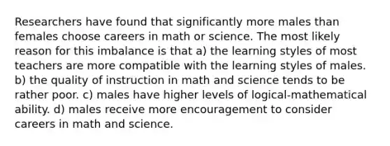 Researchers have found that significantly more males than females choose careers in math or science. The most likely reason for this imbalance is that a) the learning styles of most teachers are more compatible with the learning styles of males. b) the quality of instruction in math and science tends to be rather poor. c) males have higher levels of logical-mathematical ability. d) males receive more encouragement to consider careers in math and science.