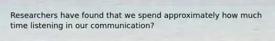 Researchers have found that we spend approximately how much time listening in our communication?