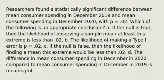 Researchers found a statistically significant difference between mean consumer spending in December 2019 and mean consumer spending in December 2020, with p = .02. Which of the following is an appropriate conclusion? a. If the null is true, then the likelihood of observing a sample mean at least this extreme is less than .02. b. The likelihood of making a Type I error is p = .02. c. If the null is false, then the likelihood of finding a mean this extreme would be less than .02. d. The difference in mean consumer spending in December in 2020 compared to mean consumer spending in December in 2019 is meaningful.