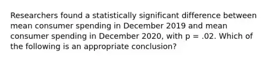 Researchers found a statistically significant difference between mean consumer spending in December 2019 and mean consumer spending in December 2020, with p = .02. Which of the following is an appropriate conclusion?