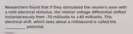 Researchers found that if they stimulated the neuron's axon with a mild electrical stimulus, the interior voltage differential shifted instantaneously from -70 millivolts to +40 millivolts. This electrical shift, which lasts about a millisecond is called the ___________ potential.