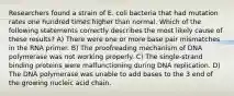 Researchers found a strain of E. coli bacteria that had mutation rates one hundred times higher than normal. Which of the following statements correctly describes the most likely cause of these results? A) There were one or more base pair mismatches in the RNA primer. B) The proofreading mechanism of DNA polymerase was not working properly. C) The single-strand binding proteins were malfunctioning during DNA replication. D) The DNA polymerase was unable to add bases to the 3 end of the growing nucleic acid chain.