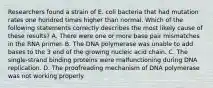 Researchers found a strain of E. coli bacteria that had mutation rates one hundred times higher than normal. Which of the following statements correctly describes the most likely cause of these results? A. There were one or more base pair mismatches in the RNA primer. B. The DNA polymerase was unable to add bases to the 3 end of the growing nucleic acid chain. C. The single-strand binding proteins were malfunctioning during DNA replication. D. The proofreading mechanism of DNA polymerase was not working properly.