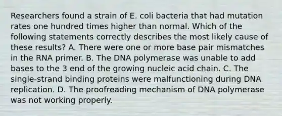 Researchers found a strain of E. coli bacteria that had mutation rates one hundred times higher than normal. Which of the following statements correctly describes the most likely cause of these results? A. There were one or more base pair mismatches in the RNA primer. B. The DNA polymerase was unable to add bases to the 3 end of the growing nucleic acid chain. C. The single-strand binding proteins were malfunctioning during DNA replication. D. The proofreading mechanism of DNA polymerase was not working properly.