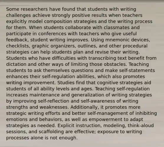 Some researchers have found that students with writing challenges achieve strongly positive results when teachers explicitly model composition strategies and the writing process for them. When students collaborate with classmates and participate in conferences with teachers who give useful feedback, student writing improves. Using mnemonic devices, checklists, graphic organizers, outlines, and other procedural strategies can help students plan and revise their writing. Students who have difficulties with transcribing text benefit from dictation and other ways of limiting those obstacles. Teaching students to ask themselves questions and make self-statements enhances their self-regulation abilities, which also promotes writing improvement. Studies find that cognitive strategies aid students of all ability levels and ages. Teaching self-regulation increases maintenance and generalization of writing strategies by improving self-reflection and self-awareness of writing strengths and weaknesses. Additionally, it promotes more strategic writing efforts and better self-management of inhibiting emotions and behaviors, as well as empowerment to adapt strategies as needed. Explicit instruction, modeling, think-aloud sessions, and scaffolding are effective; exposure to writing processes alone is not enough.