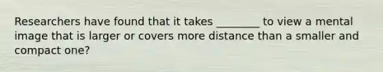 Researchers have found that it takes ________ to view a mental image that is larger or covers more distance than a smaller and compact one?
