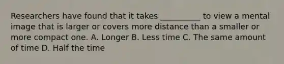 Researchers have found that it takes __________ to view a mental image that is larger or covers more distance than a smaller or more compact one. A. Longer B. Less time C. The same amount of time D. Half the time