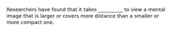 Researchers have found that it takes __________ to view a mental image that is larger or covers more distance than a smaller or more compact one.