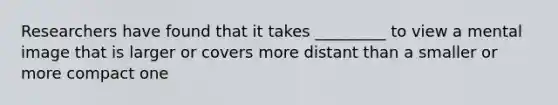 Researchers have found that it takes _________ to view a mental image that is larger or covers more distant than a smaller or more compact one