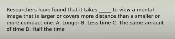 Researchers have found that it takes _____ to view a mental image that is larger or covers more distance than a smaller or more compact one. A. Longer B. Less time C. The same amount of time D. Half the time