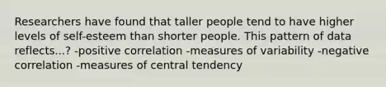 Researchers have found that taller people tend to have higher levels of self-esteem than shorter people. This pattern of data reflects...? -positive correlation -measures of variability -negative correlation -measures of central tendency