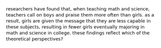 researchers have found that, when teaching math and science, teachers call on boys and praise them more often than girls. as a result, girls are given the message that they are less capable in these subjects, resulting in fewer girls eventually majoring in math and science in college. these findings reflect which of the theoretical perspectives?