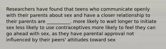 Researchers have found that teens who communicate openly with their parents about sex and have a closer relationship to their parents are __________. more likely to wait longer to initiate sex less likely to use contraceptives more likely to feel they can go ahead with sex, as they have parental approval not influenced by their peers' attitudes toward sex