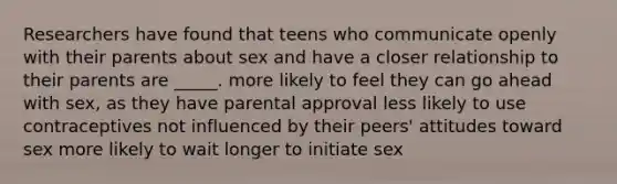 Researchers have found that teens who communicate openly with their parents about sex and have a closer relationship to their parents are _____. more likely to feel they can go ahead with sex, as they have parental approval less likely to use contraceptives not influenced by their peers' attitudes toward sex more likely to wait longer to initiate sex