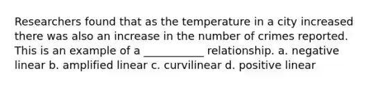 Researchers found that as the temperature in a city increased there was also an increase in the number of crimes reported. This is an example of a ___________ relationship. a. negative linear b. amplified linear c. curvilinear d. positive linear