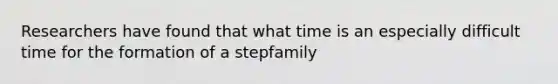 Researchers have found that what time is an especially difficult time for the formation of a stepfamily