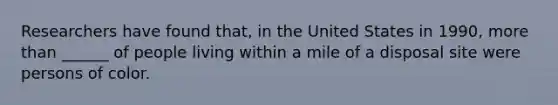 Researchers have found that, in the United States in 1990, more than ______ of people living within a mile of a disposal site were persons of color.