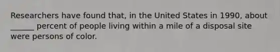 Researchers have found that, in the United States in 1990, about ______ percent of people living within a mile of a disposal site were persons of color.