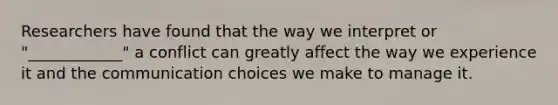 Researchers have found that the way we interpret or "____________" a conflict can greatly affect the way we experience it and the communication choices we make to manage it.