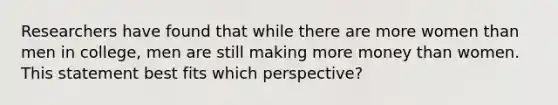 Researchers have found that while there are more women than men in college, men are still making more money than women. This statement best fits which perspective?