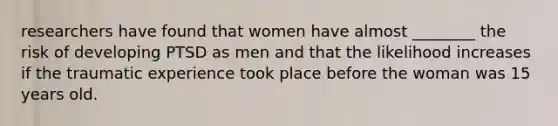 researchers have found that women have almost ________ the risk of developing PTSD as men and that the likelihood increases if the traumatic experience took place before the woman was 15 years old.