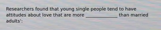 Researchers found that young single people tend to have attitudes about love that are more ______________ than married adults':