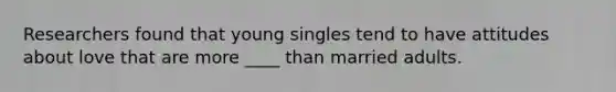 Researchers found that young singles tend to have attitudes about love that are more ____ than married adults.