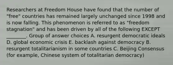 Researchers at Freedom House have found that the number of "free" countries has remained largely unchanged since 1998 and is now falling. This phenomenon is referred to as "freedom stagnation" and has been driven by all of the following EXCEPT ________. Group of answer choices A. resurgent democratic ideals D. global economic crisis E. backlash against democracy B. resurgent totalitarianism in some countries C. Beijing Consensus (for example, Chinese system of totalitarian democracy)