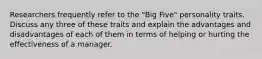 Researchers frequently refer to the "Big Five" personality traits. Discuss any three of these traits and explain the advantages and disadvantages of each of them in terms of helping or hurting the effectiveness of a manager.