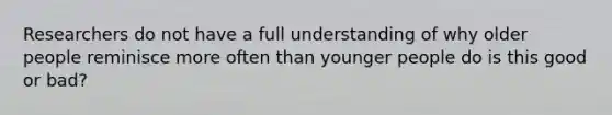 Researchers do not have a full understanding of why older people reminisce more often than younger people do is this good or bad?