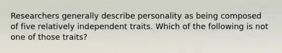 Researchers generally describe personality as being composed of five relatively independent traits. Which of the following is not one of those traits?