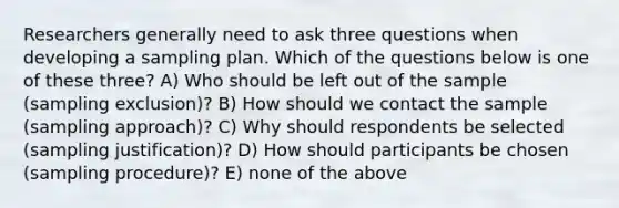 Researchers generally need to ask three questions when developing a sampling plan. Which of the questions below is one of these three? A) Who should be left out of the sample (sampling exclusion)? B) How should we contact the sample (sampling approach)? C) Why should respondents be selected (sampling justification)? D) How should participants be chosen (sampling procedure)? E) none of the above