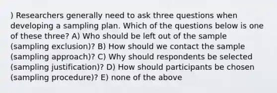 ) Researchers generally need to ask three questions when developing a sampling plan. Which of the questions below is one of these three? A) Who should be left out of the sample (sampling exclusion)? B) How should we contact the sample (sampling approach)? C) Why should respondents be selected (sampling justification)? D) How should participants be chosen (sampling procedure)? E) none of the above