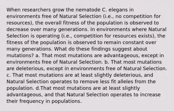 When researchers grow the nematode C. elegans in environments free of Natural Selection (i.e., no competition for resources), the overall fitness of the population is observed to decrease over many generations. In environments where Natural Selection is operating (i.e., competition for resources exists), the fitness of the population is observed to remain constant over many generations. What do these findings suggest about mutations? a. That most mutations are advantageous, except in environments free of Natural Selection. b. That most mutations are deleterious, except in environments free of Natural Selection. c. That most mutations are at least slightly deleterious, and Natural Selection operates to remove less fit alleles from the population. d.That most mutations are at least slightly advantageous, and that Natural Selection operates to increase their frequency in populations.