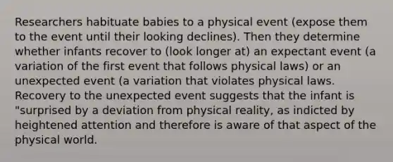 Researchers habituate babies to a physical event (expose them to the event until their looking declines). Then they determine whether infants recover to (look longer at) an expectant event (a variation of the first event that follows physical laws) or an unexpected event (a variation that violates physical laws. Recovery to the unexpected event suggests that the infant is "surprised by a deviation from physical reality, as indicted by heightened attention and therefore is aware of that aspect of the physical world.