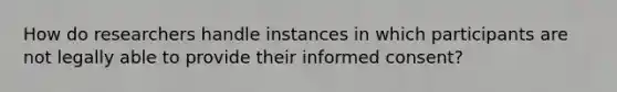 How do researchers handle instances in which participants are not legally able to provide their informed consent?