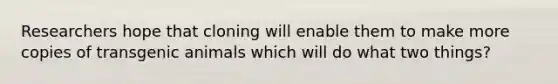 Researchers hope that cloning will enable them to make more copies of transgenic animals which will do what two things?