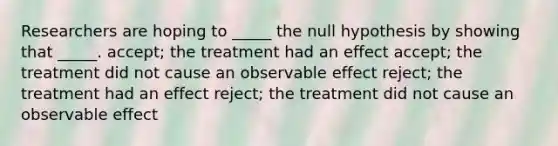 Researchers are hoping to _____ the null hypothesis by showing that _____. accept; the treatment had an effect accept; the treatment did not cause an observable effect reject; the treatment had an effect reject; the treatment did not cause an observable effect