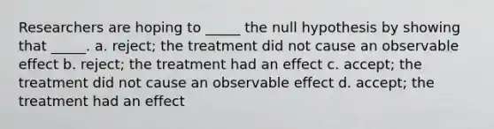 Researchers are hoping to _____ the null hypothesis by showing that _____. a. reject; the treatment did not cause an observable effect b. reject; the treatment had an effect c. accept; the treatment did not cause an observable effect d. accept; the treatment had an effect